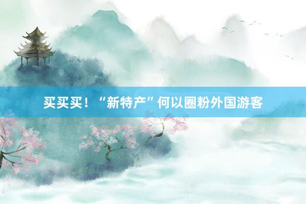 买买买！“新特产”何以圈粉外国游客
