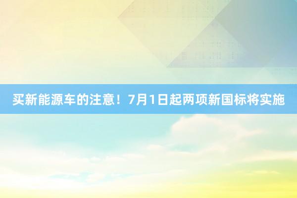 买新能源车的注意！7月1日起两项新国标将实施