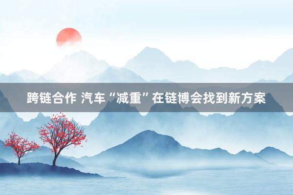 跨链合作 汽车“减重”在链博会找到新方案