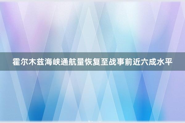 霍尔木兹海峡通航量恢复至战事前近六成水平