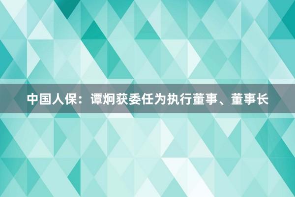 中国人保：谭炯获委任为执行董事、董事长