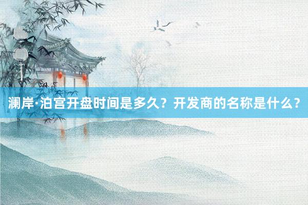 澜岸·泊宫开盘时间是多久？开发商的名称是什么？