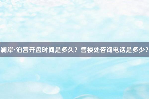 澜岸·泊宫开盘时间是多久？售楼处咨询电话是多少？
