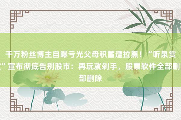 千万粉丝博主自曝亏光父母积蓄遭拉黑！“听泉赏宝”宣布彻底告别股市：再玩就剁手，股票软件全部删除