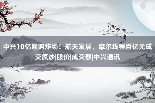 中兴10亿回购炸场！航天发展、摩尔线程百亿元成交疯炒|股价|成交额|中兴通讯