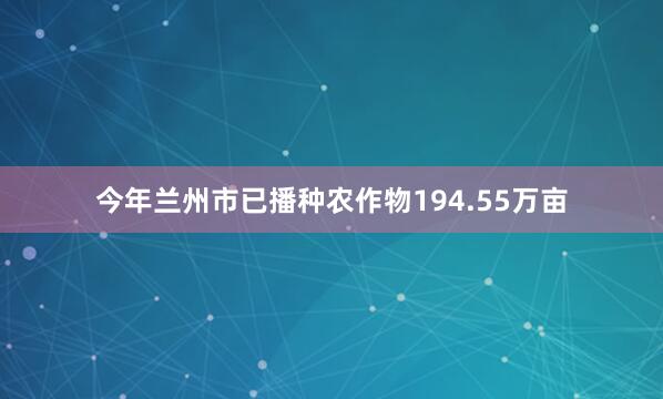 今年兰州市已播种农作物194.55万亩