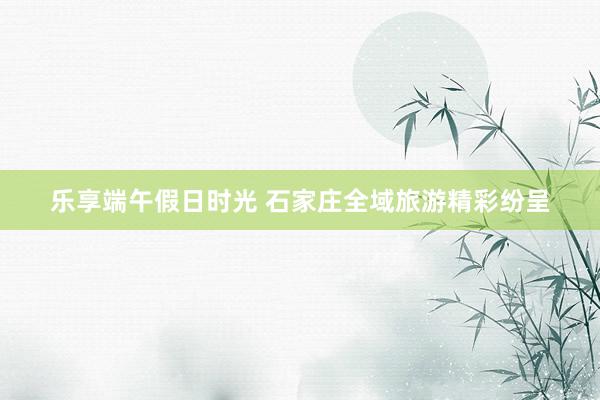 乐享端午假日时光 石家庄全域旅游精彩纷呈