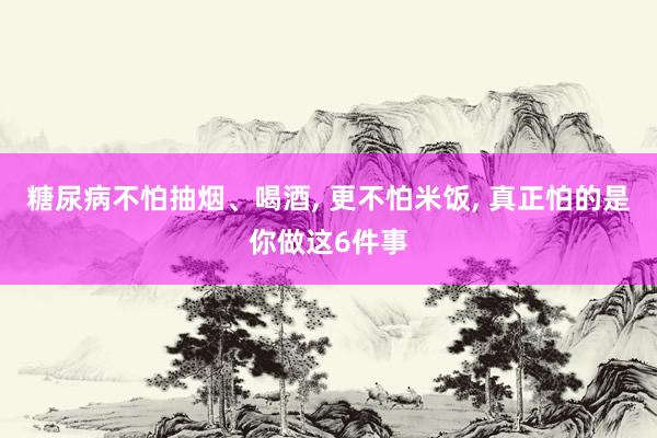 糖尿病不怕抽烟、喝酒, 更不怕米饭, 真正怕的是你做这6件事