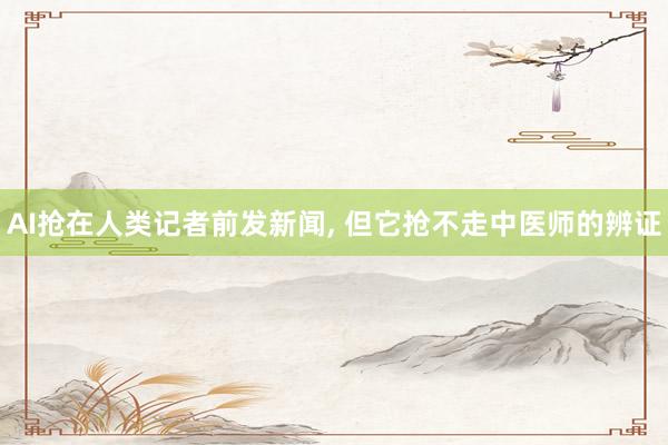 AI抢在人类记者前发新闻, 但它抢不走中医师的辨证
