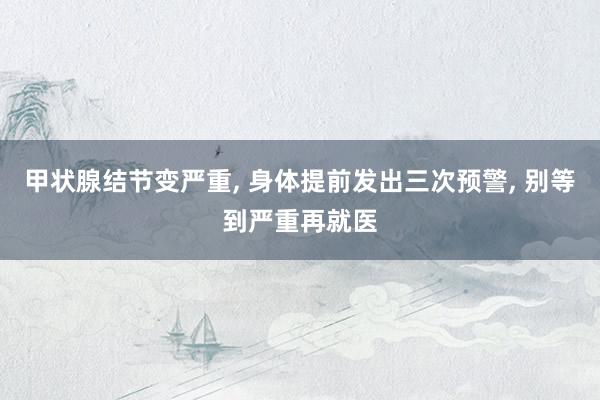 甲状腺结节变严重, 身体提前发出三次预警, 别等到严重再就医