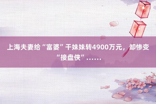 上海夫妻给“富婆”干妹妹转4900万元，却惨变“接盘侠”……