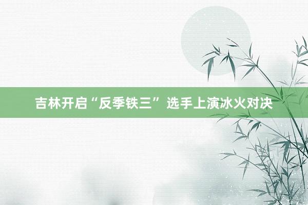 吉林开启“反季铁三” 选手上演冰火对决