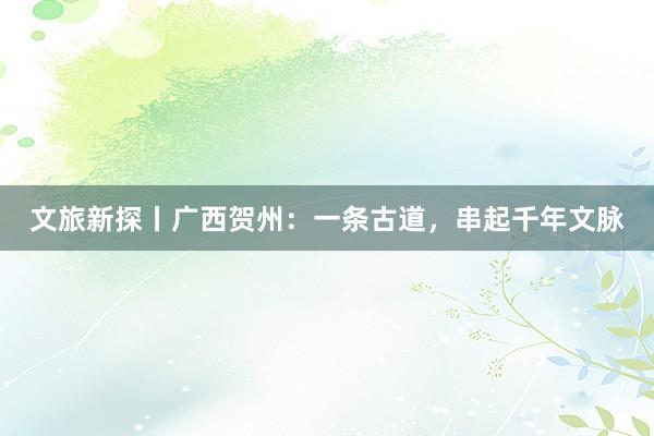 文旅新探丨广西贺州：一条古道，串起千年文脉