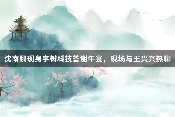 沈南鹏现身宇树科技答谢午宴，现场与王兴兴热聊