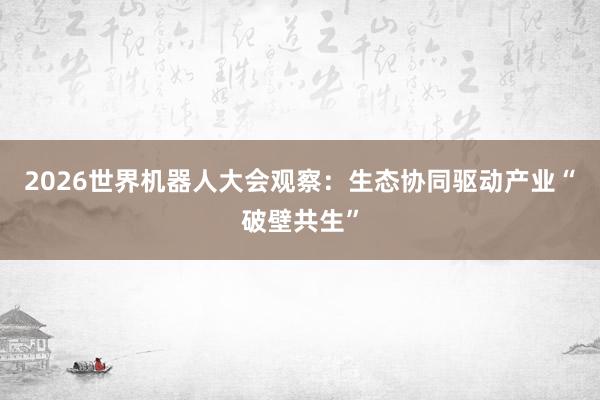 2026世界机器人大会观察：生态协同驱动产业“破壁共生”