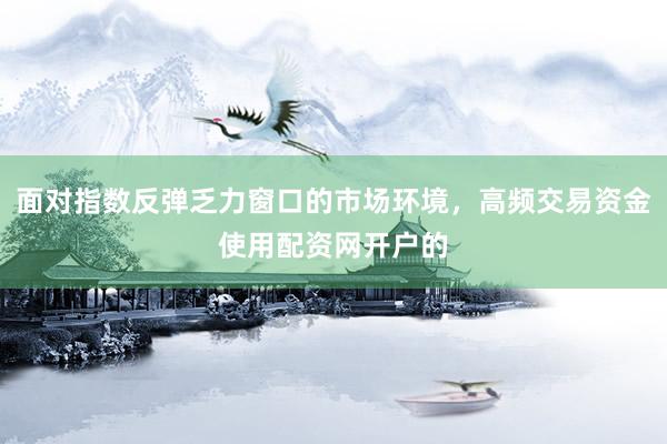 面对指数反弹乏力窗口的市场环境，高频交易资金使用配资网开户的