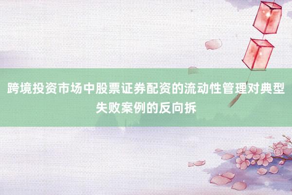 跨境投资市场中股票证券配资的流动性管理对典型失败案例的反向拆