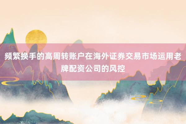 频繁换手的高周转账户在海外证券交易市场运用老牌配资公司的风控