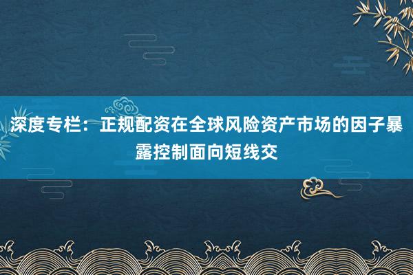 深度专栏：正规配资在全球风险资产市场的因子暴露控制面向短线交