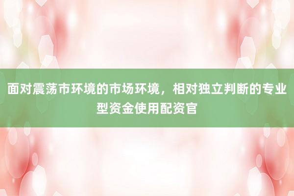 面对震荡市环境的市场环境，相对独立判断的专业型资金使用配资官