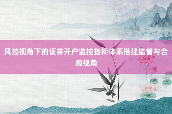 风控视角下的证券开户监控指标体系搭建监管与合规视角