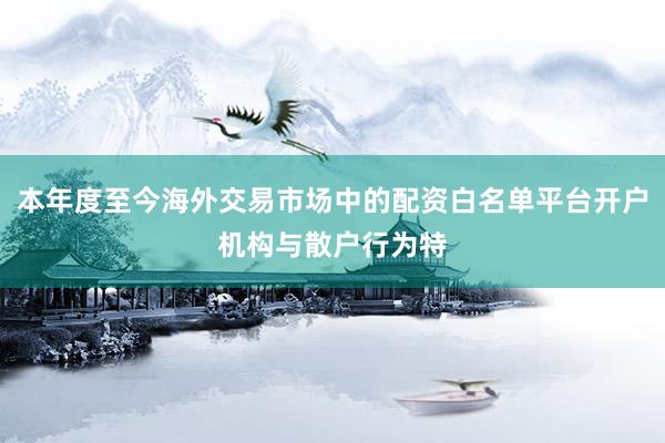 本年度至今海外交易市场中的配资白名单平台开户机构与散户行为特