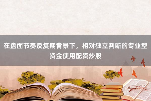 在盘面节奏反复期背景下，相对独立判断的专业型资金使用配资炒股