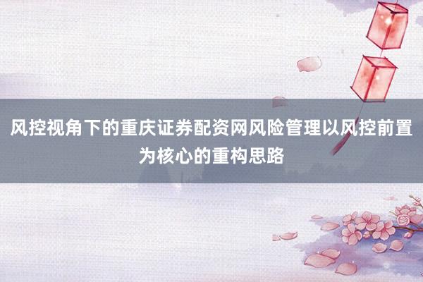 风控视角下的重庆证券配资网风险管理以风控前置为核心的重构思路