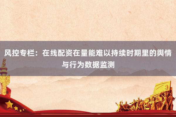 风控专栏：在线配资在量能难以持续时期里的舆情与行为数据监测