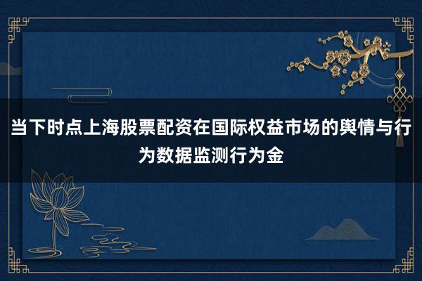 当下时点上海股票配资在国际权益市场的舆情与行为数据监测行为金