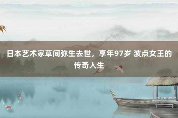 日本艺术家草间弥生去世，享年97岁 波点女王的传奇人生