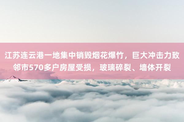 江苏连云港一地集中销毁烟花爆竹，巨大冲击力致邻市570多户房屋受损，玻璃碎裂、墙体开裂