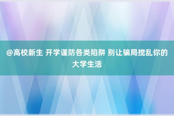 @高校新生 开学谨防各类陷阱 别让骗局搅乱你的大学生活