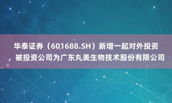 华泰证券（601688.SH）新增一起对外投资，被投资公司为广东丸美生物技术股份有限公司