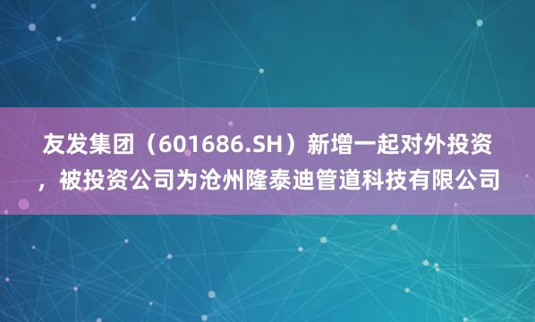 友发集团（601686.SH）新增一起对外投资，被投资公司为沧州隆泰迪管道科技有限公司
