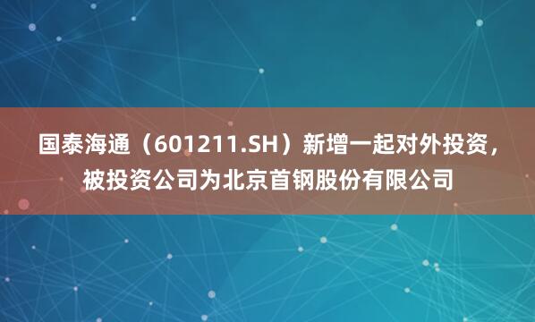 国泰海通（601211.SH）新增一起对外投资，被投资公司为北京首钢股份有限公司