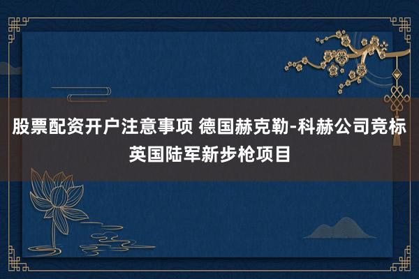股票配资开户注意事项 德国赫克勒-科赫公司竞标英国陆军新步枪项目