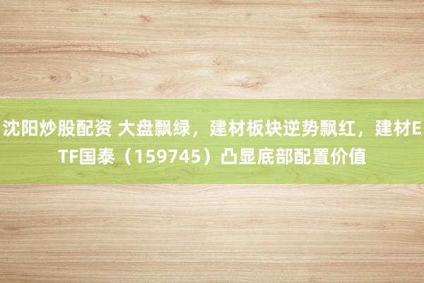 沈阳炒股配资 大盘飘绿，建材板块逆势飘红，建材ETF国泰（159745）凸显底部配置价值
