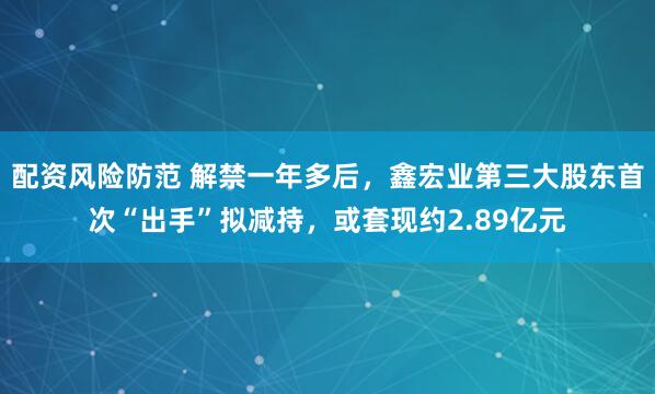 配资风险防范 解禁一年多后，鑫宏业第三大股东首次“出手”拟减持，或套现约2.89亿元