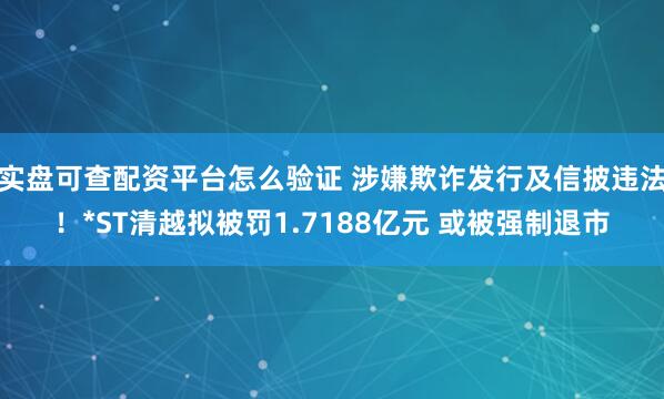 实盘可查配资平台怎么验证 涉嫌欺诈发行及信披违法！*ST清越拟被罚1.7188亿元 或被强制退市