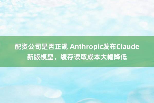 配资公司是否正规 Anthropic发布Claude新版模型，缓存读取成本大幅降低