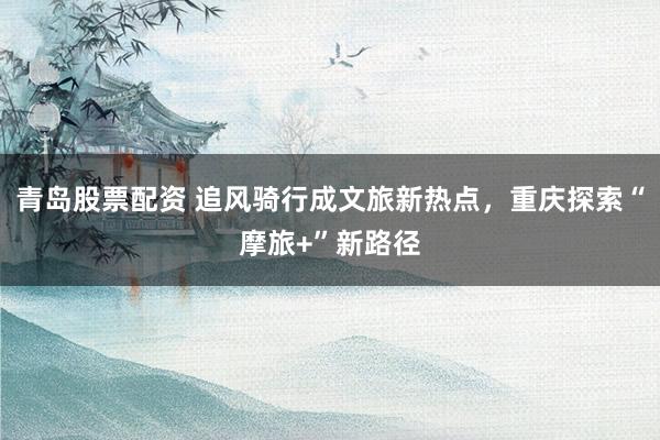 青岛股票配资 追风骑行成文旅新热点，重庆探索“摩旅+”新路径