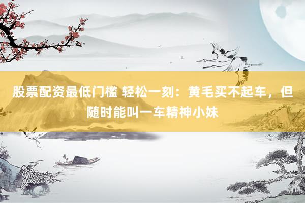 股票配资最低门槛 轻松一刻：黄毛买不起车，但随时能叫一车精神小妹