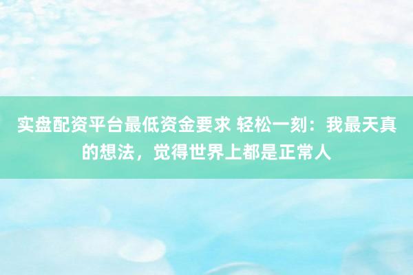 实盘配资平台最低资金要求 轻松一刻：我最天真的想法，觉得世界上都是正常人