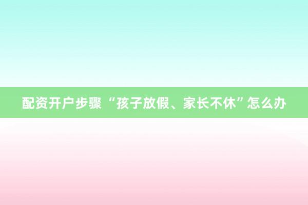 配资开户步骤 “孩子放假、家长不休”怎么办