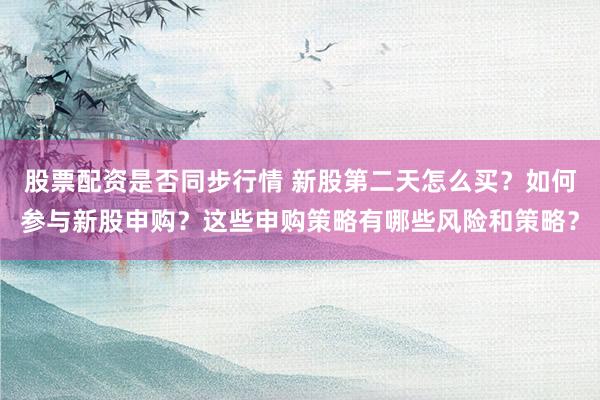 股票配资是否同步行情 新股第二天怎么买？如何参与新股申购？这些申购策略有哪些风险和策略？