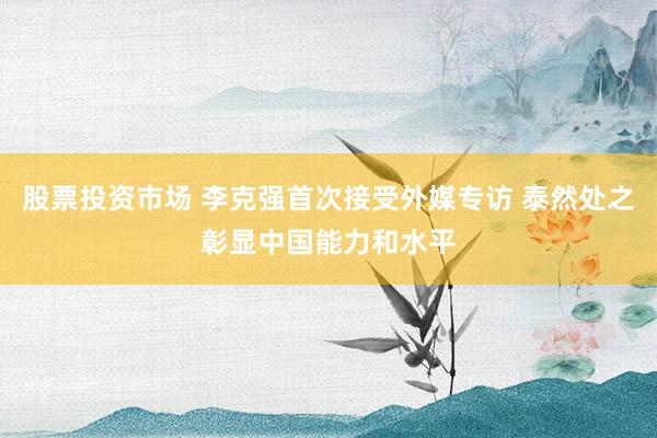 股票投资市场 李克强首次接受外媒专访 泰然处之彰显中国能力和水平