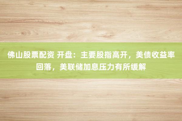 佛山股票配资 开盘：主要股指高开，美债收益率回落，美联储加息压力有所缓解