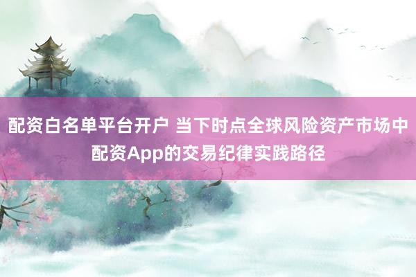 配资白名单平台开户 当下时点全球风险资产市场中配资App的交易纪律实践路径