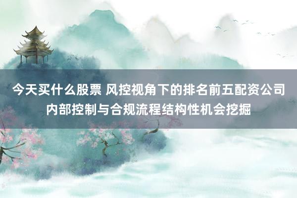 今天买什么股票 风控视角下的排名前五配资公司内部控制与合规流程结构性机会挖掘